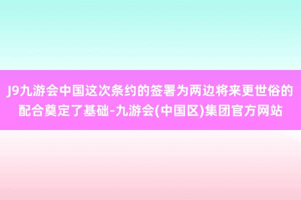 J9九游会中国这次条约的签署为两边将来更世俗的配合奠定了基础-九游会(中国区)集团官方网站