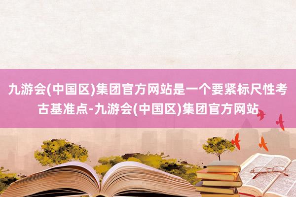 九游会(中国区)集团官方网站是一个要紧标尺性考古基准点-九游会(中国区)集团官方网站