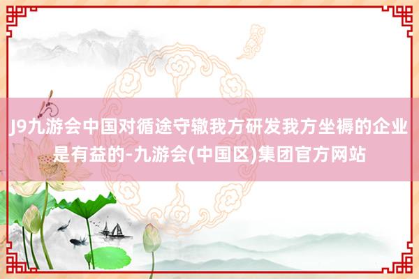 J9九游会中国对循途守辙我方研发我方坐褥的企业是有益的-九游会(中国区)集团官方网站