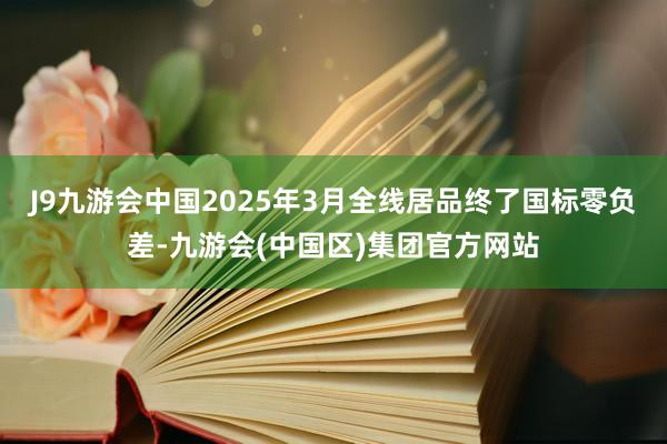 J9九游会中国2025年3月全线居品终了国标零负差-九游会(中国区)集团官方网站