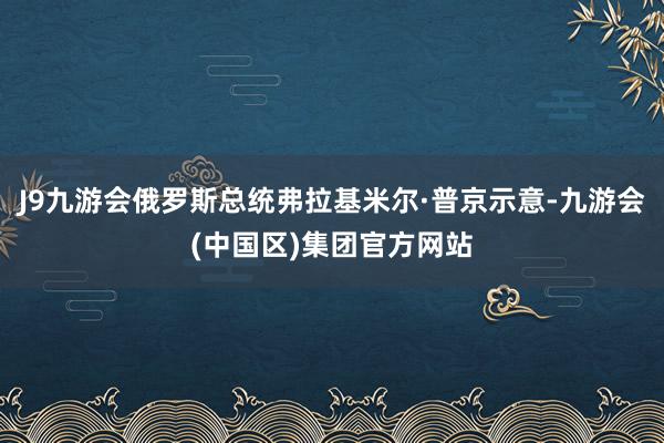 J9九游会俄罗斯总统弗拉基米尔·普京示意-九游会(中国区)集团官方网站