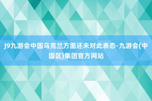 J9九游会中国乌克兰方面还未对此表态-九游会(中国区)集团官方网站