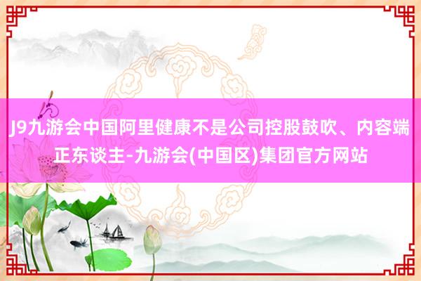 J9九游会中国阿里健康不是公司控股鼓吹、内容端正东谈主-九游会(中国区)集团官方网站