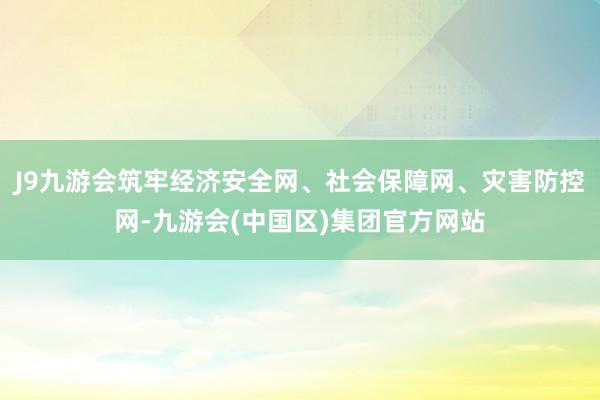 J9九游会筑牢经济安全网、社会保障网、灾害防控网-九游会(中国区)集团官方网站