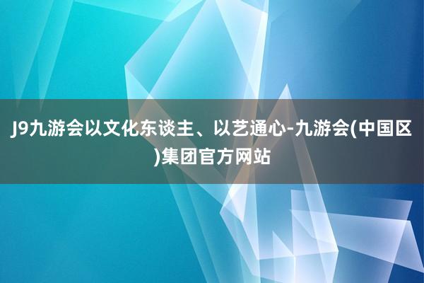 J9九游会以文化东谈主、以艺通心-九游会(中国区)集团官方网站