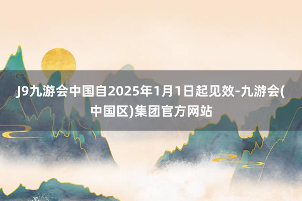 J9九游会中国自2025年1月1日起见效-九游会(中国区)集团官方网站