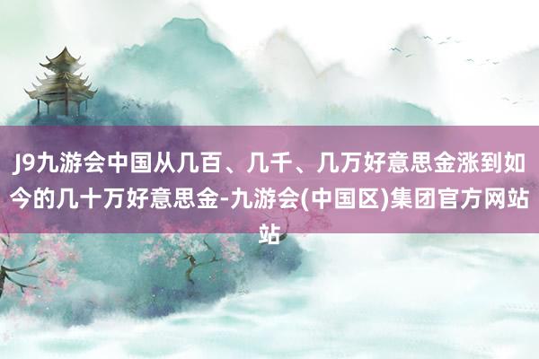 J9九游会中国从几百、几千、几万好意思金涨到如今的几十万好意思金-九游会(中国区)集团官方网站