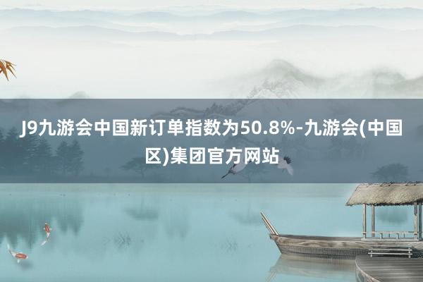 J9九游会中国新订单指数为50.8%-九游会(中国区)集团官方网站