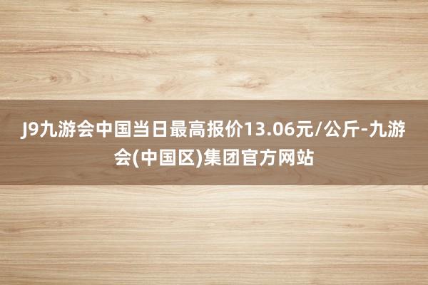 J9九游会中国当日最高报价13.06元/公斤-九游会(中国区)集团官方网站