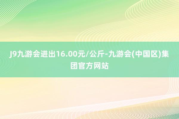 J9九游会进出16.00元/公斤-九游会(中国区)集团官方网站