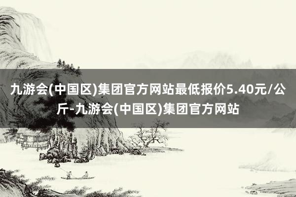 九游会(中国区)集团官方网站最低报价5.40元/公斤-九游会(中国区)集团官方网站