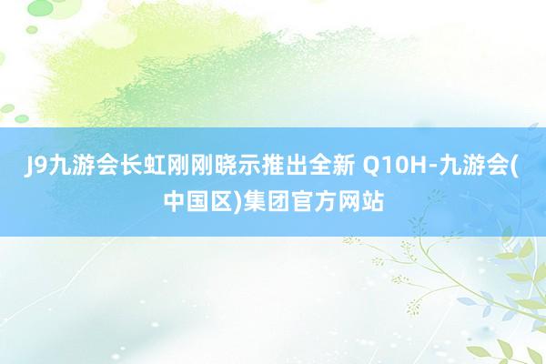 J9九游会长虹刚刚晓示推出全新 Q10H-九游会(中国区)集团官方网站