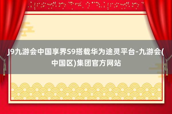 J9九游会中国享界S9搭载华为途灵平台-九游会(中国区)集团官方网站