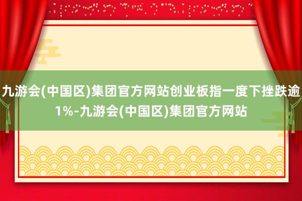 九游会(中国区)集团官方网站创业板指一度下挫跌逾1%-九游会(中国区)集团官方网站