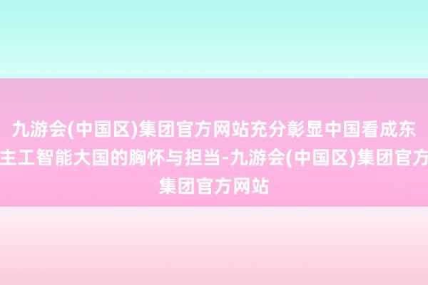 九游会(中国区)集团官方网站充分彰显中国看成东说念主工智能大国的胸怀与担当-九游会(中国区)集团官方网站