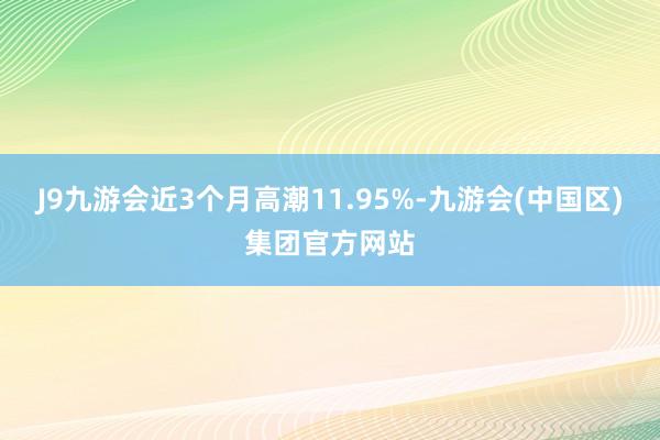 J9九游会近3个月高潮11.95%-九游会(中国区)集团官方网站