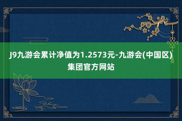 J9九游会累计净值为1.2573元-九游会(中国区)集团官方网站