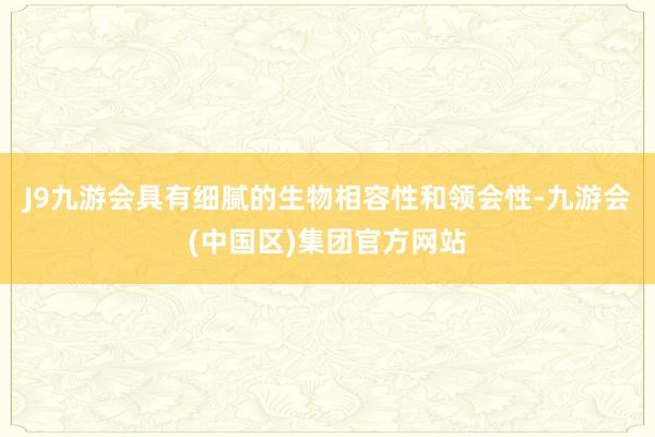 J9九游会具有细腻的生物相容性和领会性-九游会(中国区)集团官方网站