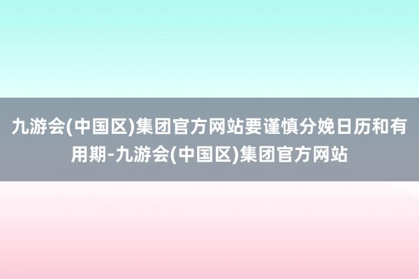 九游会(中国区)集团官方网站要谨慎分娩日历和有用期-九游会(中国区)集团官方网站