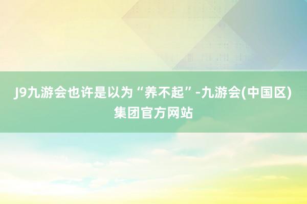 J9九游会也许是以为“养不起”-九游会(中国区)集团官方网站