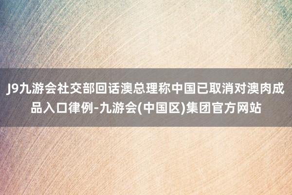 J9九游会社交部回话澳总理称中国已取消对澳肉成品入口律例-九游会(中国区)集团官方网站