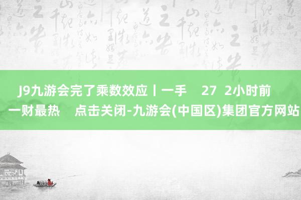 J9九游会完了乘数效应丨一手    27  2小时前     一财最热    点击关闭-九游会(中国区)集团官方网站