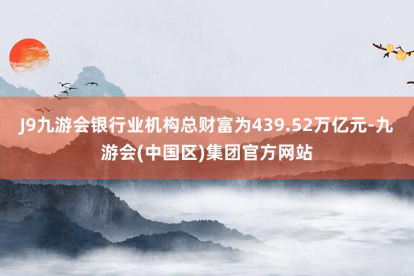 J9九游会银行业机构总财富为439.52万亿元-九游会(中国区)集团官方网站