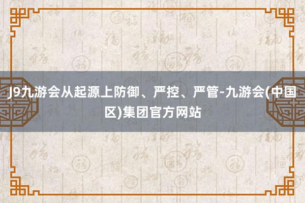 J9九游会从起源上防御、严控、严管-九游会(中国区)集团官方网站