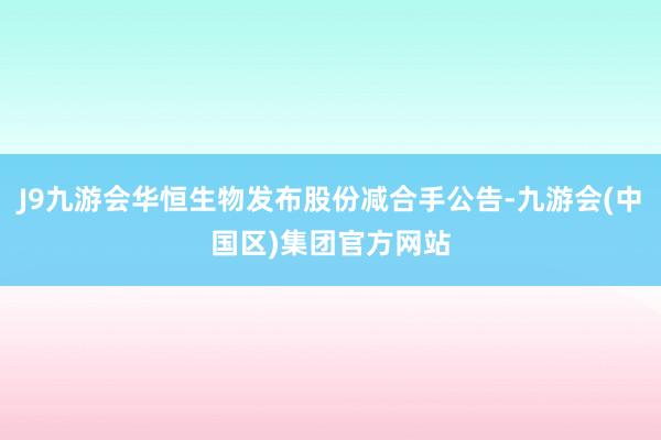 J9九游会华恒生物发布股份减合手公告-九游会(中国区)集团官方网站