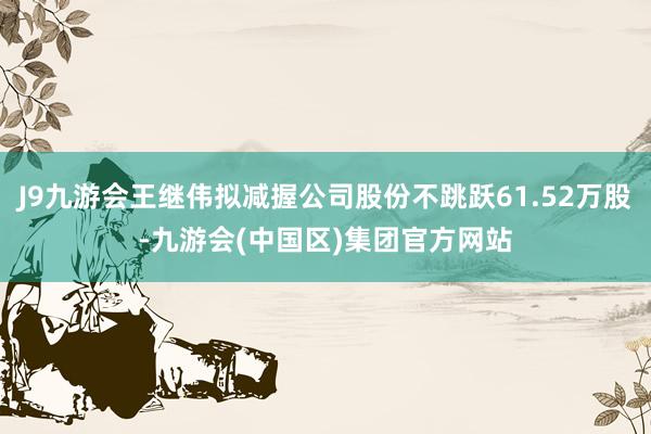 J9九游会王继伟拟减握公司股份不跳跃61.52万股-九游会(中国区)集团官方网站