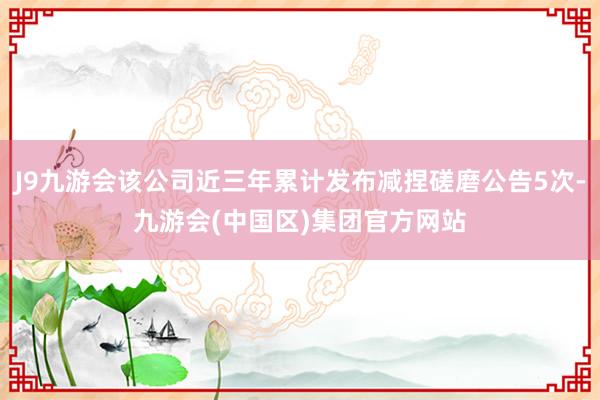 J9九游会该公司近三年累计发布减捏磋磨公告5次-九游会(中国区)集团官方网站