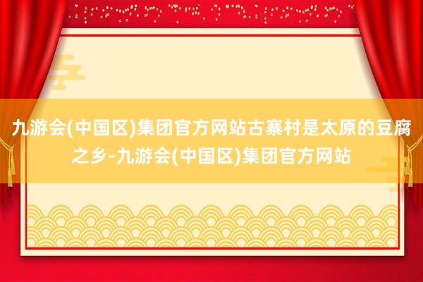 九游会(中国区)集团官方网站古寨村是太原的豆腐之乡-九游会(中国区)集团官方网站