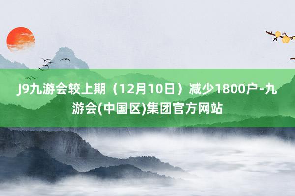 J9九游会较上期（12月10日）减少1800户-九游会(中国区)集团官方网站