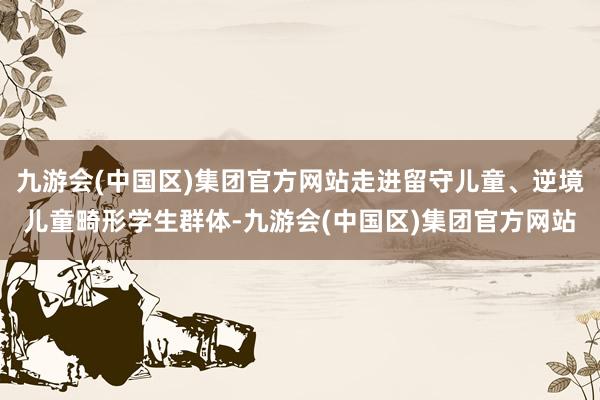 九游会(中国区)集团官方网站走进留守儿童、逆境儿童畸形学生群体-九游会(中国区)集团官方网站