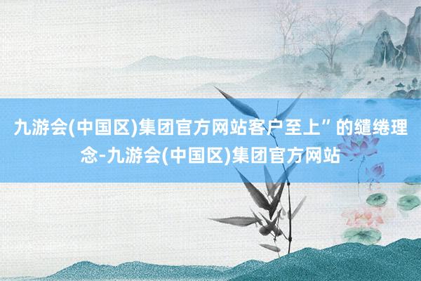 九游会(中国区)集团官方网站客户至上”的缱绻理念-九游会(中国区)集团官方网站