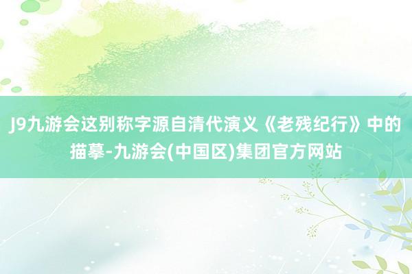 J9九游会这别称字源自清代演义《老残纪行》中的描摹-九游会(中国区)集团官方网站