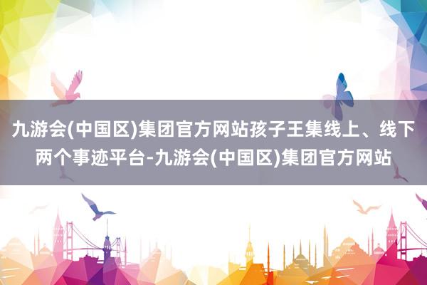 九游会(中国区)集团官方网站孩子王集线上、线下两个事迹平台-九游会(中国区)集团官方网站