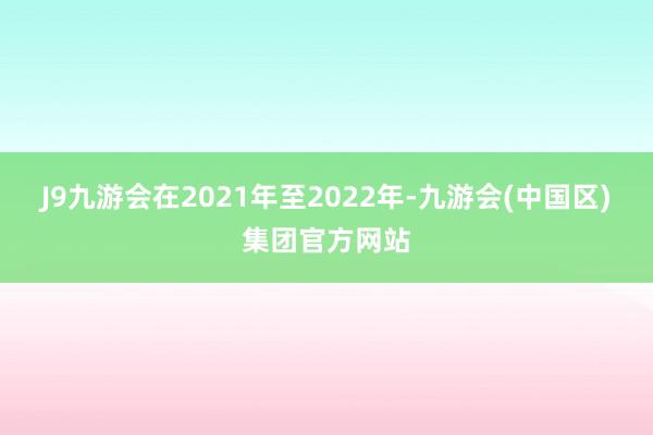 J9九游会在2021年至2022年-九游会(中国区)集团官方网站