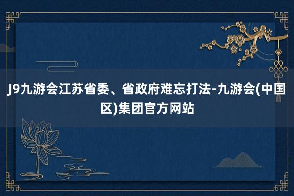 J9九游会江苏省委、省政府难忘打法-九游会(中国区)集团官方网站