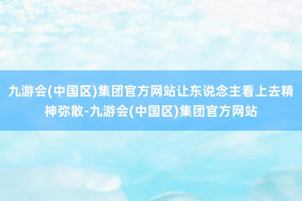 九游会(中国区)集团官方网站让东说念主看上去精神弥散-九游会(中国区)集团官方网站