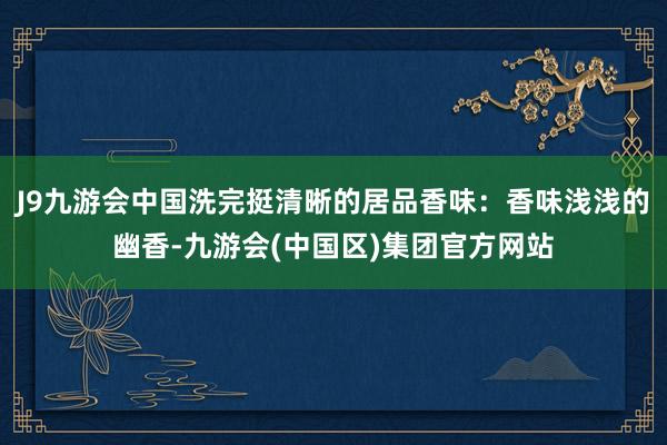 J9九游会中国洗完挺清晰的居品香味：香味浅浅的幽香-九游会(中国区)集团官方网站