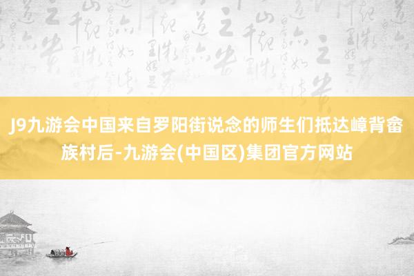 J9九游会中国来自罗阳街说念的师生们抵达嶂背畲族村后-九游会(中国区)集团官方网站