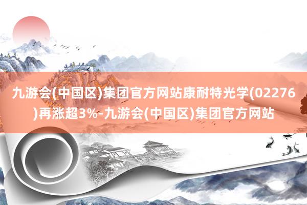 九游会(中国区)集团官方网站康耐特光学(02276)再涨超3%-九游会(中国区)集团官方网站