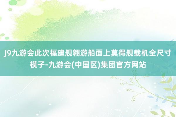 J9九游会此次福建舰翱游船面上莫得舰载机全尺寸模子-九游会(中国区)集团官方网站