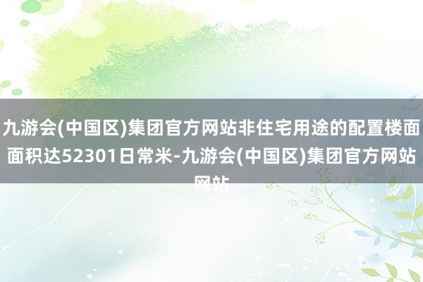 九游会(中国区)集团官方网站非住宅用途的配置楼面面积达52301日常米-九游会(中国区)集团官方网站