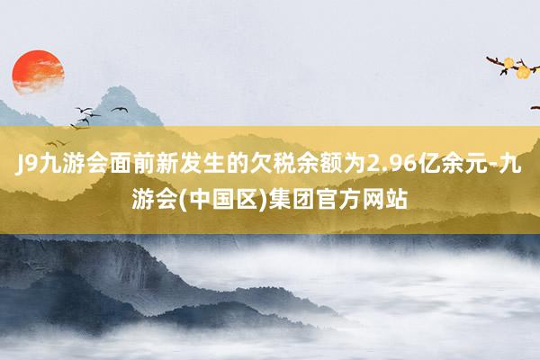 J9九游会面前新发生的欠税余额为2.96亿余元-九游会(中国区)集团官方网站