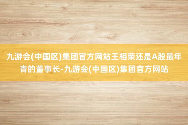 九游会(中国区)集团官方网站王相荣还是A股最年青的董事长-九游会(中国区)集团官方网站