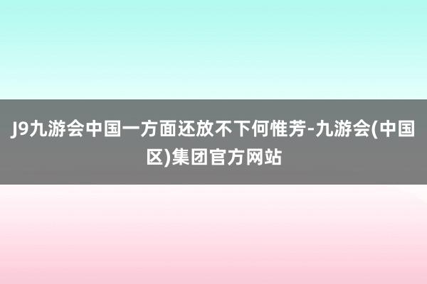 J9九游会中国一方面还放不下何惟芳-九游会(中国区)集团官方网站